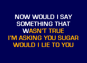 NOW WOULD I SAY
SOMETHING THAT
WASN'T TRUE
I'M ASKING YOU SUGAR
WOULD I LIE TO YOU