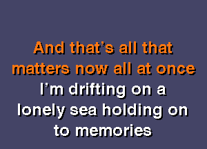 And thatls all that
matters now all at once
llm drifting on a
lonely sea holding on
to memories