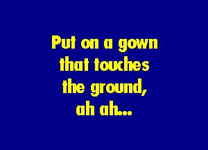 Put on a gown
ihul lomhes

Ihe ground,
uh uh...