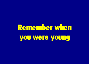 Remember when

you were young