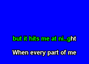but it hits me at ni..ght

When every part of me