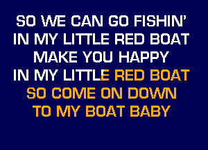 SO WE CAN GO FISHIN'
IN MY LITI'LE RED BOAT
MAKE YOU HAPPY
IN MY LITI'LE RED BOAT
SO COME ON DOWN
TO MY BOAT BABY