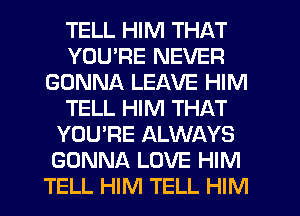 TELL HIM THAT
YOURE NEVER
GONNA LEAVE HIM
TELL HIM THAT
YOU'RE ALWAYS
GONNA LOVE HIM
TELL HIM TELL HIM