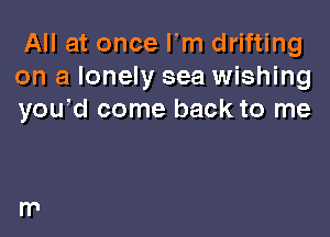 All at once Fm drifting
on a lonely sea wishing
yowd come back to me
