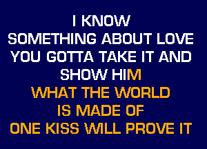 I KNOW
SOMETHING ABOUT LOVE
YOU GOTTA TAKE IT AND

SHOW HIM
WHAT THE WORLD
IS MADE OF
ONE KISS WILL PROVE IT