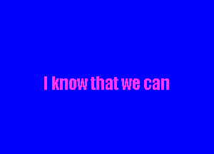 I KNOW that we can