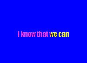 I KNOW that we can