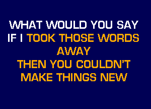 WHAT WOULD YOU SAY
IF I TOOK THOSE WORDS
AWAY
THEN YOU COULDN'T
MAKE THINGS NEW