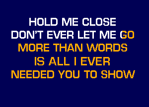 HOLD ME CLOSE
DON'T EVER LET ME GO
MORE THAN WORDS
IS ALL I EVER
NEEDED YOU TO SHOW