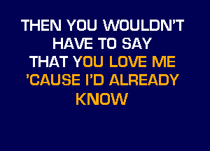 THEN YOU WOULDN'T
HAVE TO SAY
THAT YOU LOVE ME
'CAUSE I'D ALREADY

KNOW