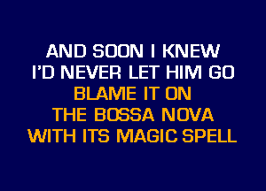 AND SOON I KNEW
I'D NEVER LET HIM GO
BLAME IT ON
THE BOSSA NOVA
WITH ITS MAGIC SPELL