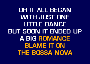 OH IT ALL BEGAN
WITH JUST ONE
LITTLE DANCE
BUT SOON IT ENDED UP
A BIG ROMANCE
BLAME IT ON
THE BOSSA NOVA