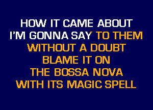HOW IT CAME ABOUT
I'M GONNA SAY TO THEM
WITHOUT A DOUBT
BLAME IT ON
THE BOSSA NOVA
WITH ITS MAGIC SPELL