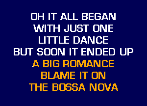 OH IT ALL BEGAN
WITH JUST ONE
LITTLE DANCE
BUT SOON IT ENDED UP
A BIG ROMANCE
BLAME IT ON
THE BOSSA NOVA