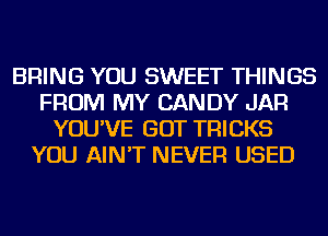 BRING YOU SWEET THINGS
FROM MY CANDY JAR
YOU'VE GOT TRICKS
YOU AIN'T NEVER USED