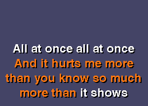 All at once all at once

And it hurts me more
than you know so much
more than it shows