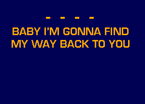 BABY I'M GONNA FIND
MY WAY BACK TO YOU