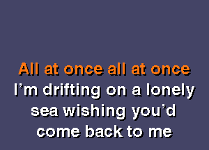 All at once all at once

Fm drifting on a lonely
sea wishing you,d
come back to me