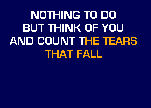 NOTHING TO DO
BUT THINK OF YOU
AND COUNT THE TEARS
THAT FALL