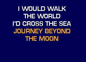 I WOULD WALK
THE WORLD
I'D CROSS THE SEA
JOURNEY BEYOND
THE MOON