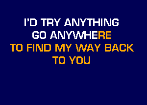 I'D TRY ANYTHING
GO ANYWHERE
TO FIND MY WAY BACK

TO YOU