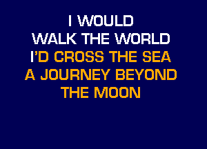I WOULD
WALK THE WORLD
I'D CROSS THE SEA

A JOURNEY BEYOND
THE MOON