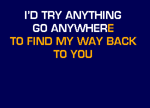 I'D TRY ANYTHING
GO ANYWHERE
TO FIND MY WAY BACK

TO YOU