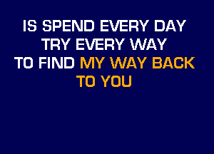 IS SPEND EVERY DAY
TRY EVERY WAY
TO FIND MY WAY BACK
TO YOU