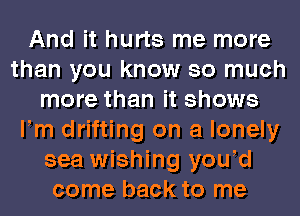 And it hurts me more
than you know so much
more than it shows
Fm drifting on a lonely
sea wishing yowd
come back to me