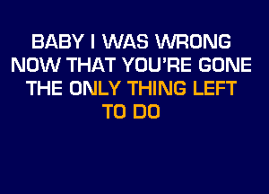 BABY I WAS WRONG
NOW THAT YOU'RE GONE
THE ONLY THING LEFT
TO DO