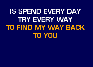 IS SPEND EVERY DAY
TRY EVERY WAY
TO FIND MY WAY BACK
TO YOU