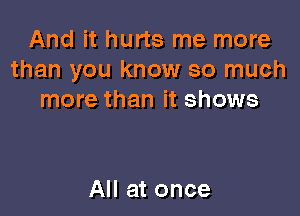 And it hurts me more
than you know so much
more than it shows

All at once
