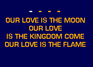 OUR LOVE IS THE MOON
OUR LOVE

IS THE KINGDOM COME

OUR LOVE IS THE FLAME