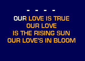 OUR LOVE IS TRUE
OUR LOVE
IS THE RISING SUN
OUR LOVE'S IN BLOOM