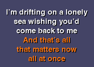 Fm drifting on a lonely
sea wishing yowd
come back to me

And that's all
that matters now
all at once
