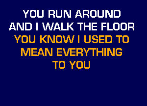 YOU RUN AROUND
AND I WALK THE FLOOR
YOU KNOWI USED TO
MEAN EVERYTHING
TO YOU