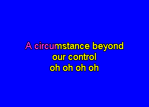 A circumstance beyond

our control
oh oh oh oh