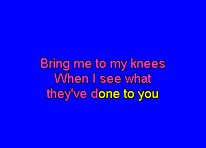 Bring me to my knees

When I see what
they've done to you