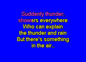 Suddenly thunder,
showers everywhere
Who can explain

the thunder and rain
But there's something
in the air..
