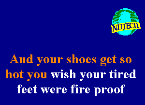 A

C 1
(H 4

f

And your shoes get so
hot you wish your tired
feet were fire proof