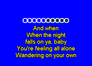 W
And when

When the night
falls on ya, baby
You're feeling all alone
Wandering on your own