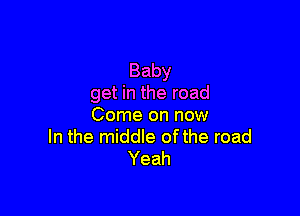 Baby
get in the road

Come on now
In the middle ofthe road
Yeah