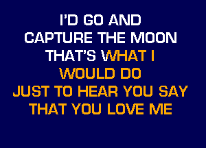 I'D GO AND
CAPTURE THE MOON
THAT'S WHAT I
WOULD DO
JUST TO HEAR YOU SAY
THAT YOU LOVE ME
