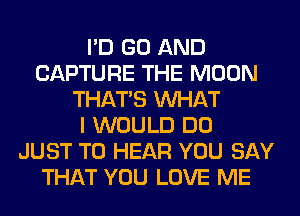 I'D GO AND
CAPTURE THE MOON
THAT'S WHAT
I WOULD DO
JUST TO HEAR YOU SAY
THAT YOU LOVE ME