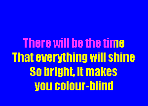 There Will he the time

That everything will shine
30 bright. it makes
WU BDIOUf-Dliml