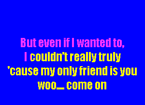Blll BUB if I wanted III.
I GOUIIIII'I really tl'llIU
'cause W OHIU friend is you
W00- 00MB 0