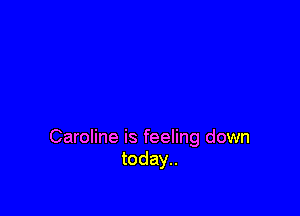 Caroline is feeling down
today..