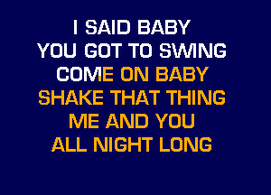 I SAID BABY
YOU GOT TO SWING
COME ON BABY
SHAKE THAT THING
ME AND YOU
ALL NIGHT LONG