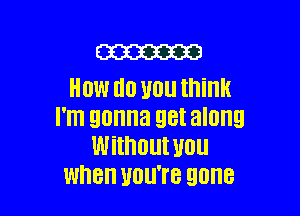 m
HOW H0 110 think

I'm gonna 98! along
Without U0
Wth UOU'I'B 90MB