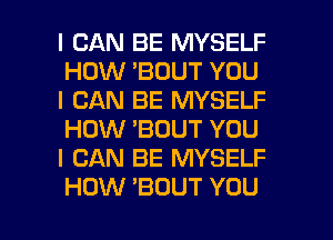 I CAN BE MYSELF
HOW 'BOUT YOU

I CAN BE MYSELF
HOW 'BOUT YOU

I CAN BE MYSELF

HOW 'BOUT YOU I